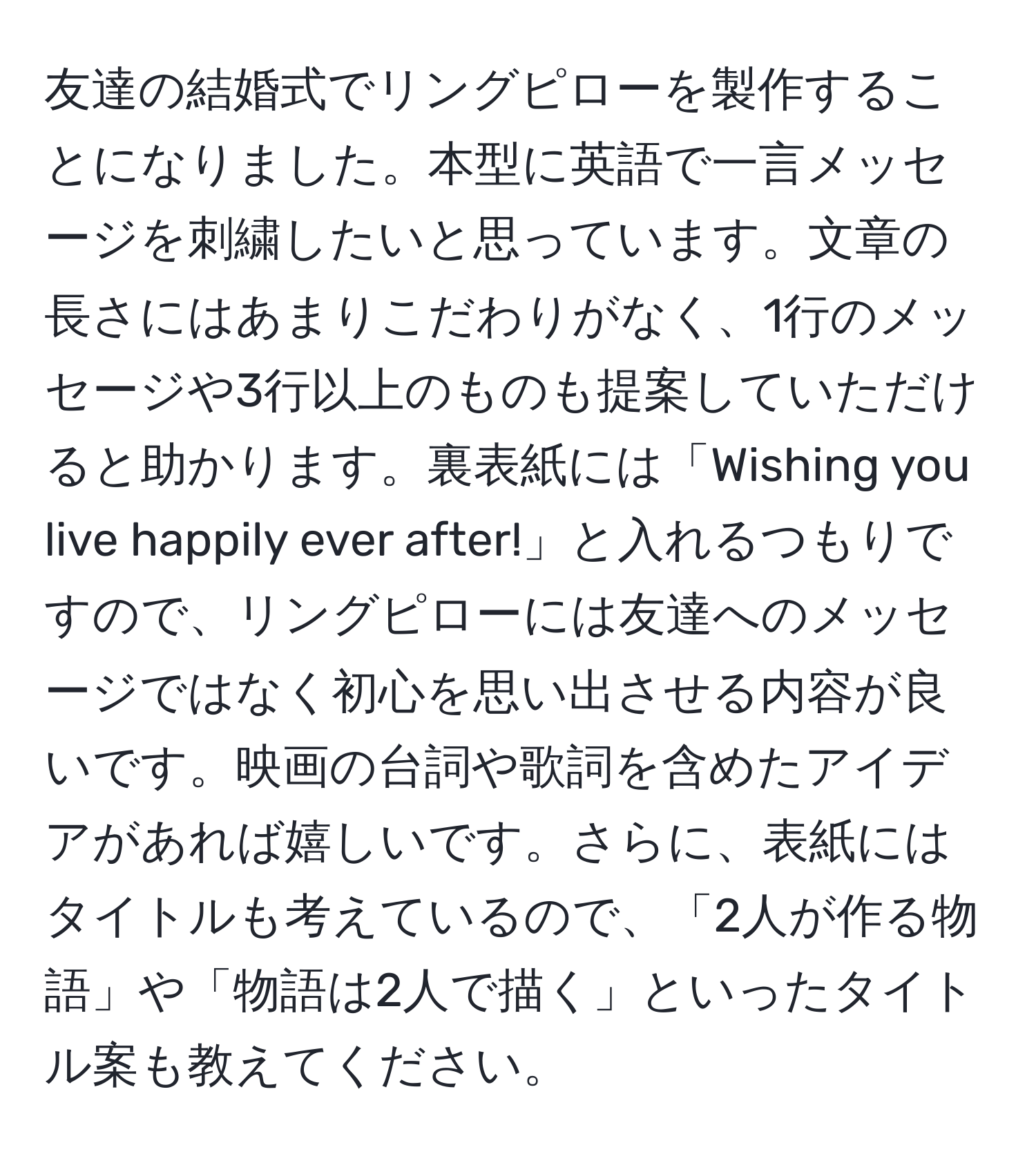 友達の結婚式でリングピローを製作することになりました。本型に英語で一言メッセージを刺繍したいと思っています。文章の長さにはあまりこだわりがなく、1行のメッセージや3行以上のものも提案していただけると助かります。裏表紙には「Wishing you live happily ever after!」と入れるつもりですので、リングピローには友達へのメッセージではなく初心を思い出させる内容が良いです。映画の台詞や歌詞を含めたアイデアがあれば嬉しいです。さらに、表紙にはタイトルも考えているので、「2人が作る物語」や「物語は2人で描く」といったタイトル案も教えてください。