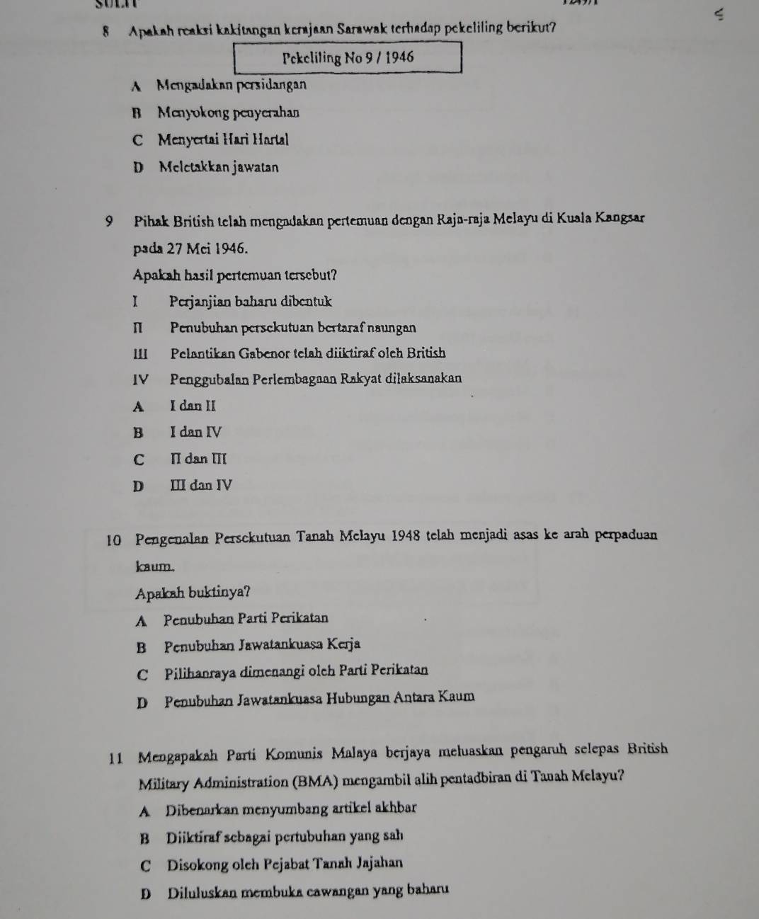 sn
8 Apakah reaksi kakitangan kerajaan Sarawak terhadap pekeliling berikut?
Pckeliling No 9 / 1946
A Mengadakan persidangan
B Menyokong penyerahan
Menyertai Hari Hartal
D Melctakkan jawatan
9 Pihak British telah mengadakan pertemuan dengan Rajū-raja Melayu di Kuala Kangsar
pada 27 Mci 1946.
Apakah hasil pertemuan tersebut?
I Perjanjian baharu dibentuk
I Penubuhan persekutuan bertaraf naungan
III Pelantikan Gabenor telah diiktiraf oleh British
IV Penggubalan Perlembagaan Rakyat dilaksanakan
A I dan II
B I dan IV
C I dan III
D Ⅲ dan IV
10 Pengenalan Persckutuan Tanah Melayu 1948 telah menjadi asas ke arah perpaduan
kaum.
Apakah buktinya?
A Penubuhan Parti Perikatan
B Penubuhan Jawatankuasa Kerja
C Pilihanraya dimenangi olch Parti Perikatan
D Penubuhan Jawatankuasa Hubungan Antara Kaum
11 Mengapakah Parti Komunis Malaya berjaya mełuaskan pengaruh selepas British
Military Administration (BMA) mengambil alih pentadbiran di Taah Melayu?
A Dibenarkan menyumbang artikel akhbar
B Diiktiraf sebagai pertubuhan yang sah
C Disokong oleh Pejabat Tanah Jajahan
D Diluluskan membuka cawangan yang baharu