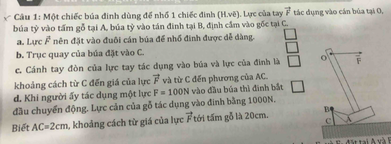 Một chiếc búa đinh dùng để nhổ 1 chiếc đinh (H.vẽ). Lực của tay vector F tác dụng vào cán búa tại O, 
búa tỳ vào tấm gỗ tại A, búa tỳ vào tán đinh tại B, định cắm vào gốc tại C. 
a. Lực vector F nên đặt vào đuôi cán búa để nhổ đinh được dễ dàng. 
b. Trục quay của búa đặt vào C. 
c. Cánh tay đòn của lực tay tác dụng vào búa và lực của đinh là o F 
khoảng cách từ C đến giá của lực vector F và từ C đến phương của AC. 
d. Khi người ấy tác dụng một lực F=100N vào đầu búa thì đinh bắt 
đầu chuyển động. Lực cản của gỗ tác dụng vào đinh bằng 1000N. 
B 
Biết AC=2cm , khoảng cách từ giá của lực vector F tới tấm gỗ là 20cm.
C a