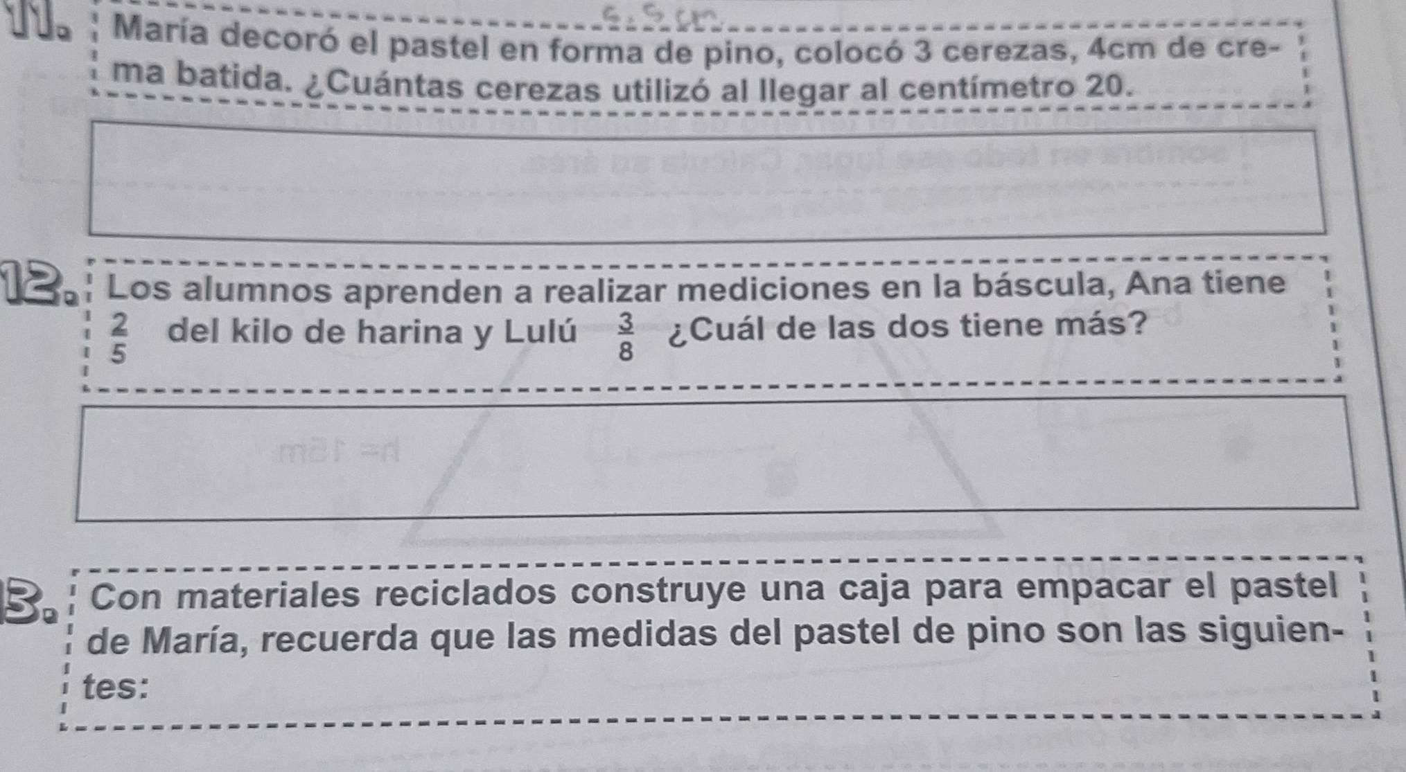 María decoró el pastel en forma de pino, colocó 3 cerezas, 4cm de cre- 
ma batida. ¿Cuántas cerezas utilizó al llegar al centímetro 20. 
12. Los alumnos aprenden a realizar mediciones en la báscula, Ana tiene
 2/5  del kilo de harina y Lulú  3/8  ¿Cuál de las dos tiene más? 
B. Con materiales reciclados construye una caja para empacar el pastel 
de María, recuerda que las medidas del pastel de pino son las siguien- 
tes: