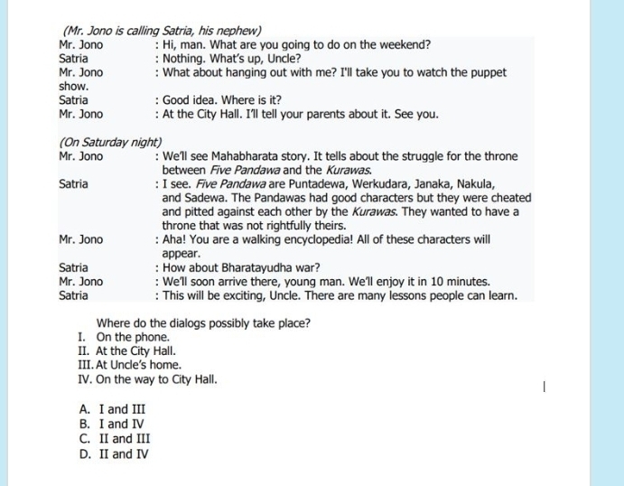 (Mr. Jono is calling Satria, his nephew)
Mr. Jono : Hi, man. What are you going to do on the weekend?
Satria Nothing. What's up, Uncle?
Mr. Jono What about hanging out with me? I'll take you to watch the puppet
show.
Satria Good idea. Where is it?
Mr. Jono : At the City Hall. I'll tell your parents about it. See you.
(On Saturday night)
Mr. Jono : We'll see Mahabharata story. It tells about the struggle for the throne
between Five Pandawa and the Kurawas.
Satria : I see. Five Pandawa are Puntadewa, Werkudara, Janaka, Nakula,
and Sadewa. The Pandawas had good characters but they were cheated
and pitted against each other by the Kurawas. They wanted to have a
throne that was not rightfully theirs.
Mr. Jono : Aha! You are a walking encyclopedia! All of these characters will
appear.
Satria : How about Bharatayudha war?
Mr. Jono We'll soon arrive there, young man. We'll enjoy it in 10 minutes.
Satria : This will be exciting, Uncle. There are many lessons people can learn.
Where do the dialogs possibly take place?
I. On the phone.
II. At the City Hall.
III. At Uncle's home.
IV. On the way to City Hall.
A. I and III
B. I and I
C. II and III
D. II and IV