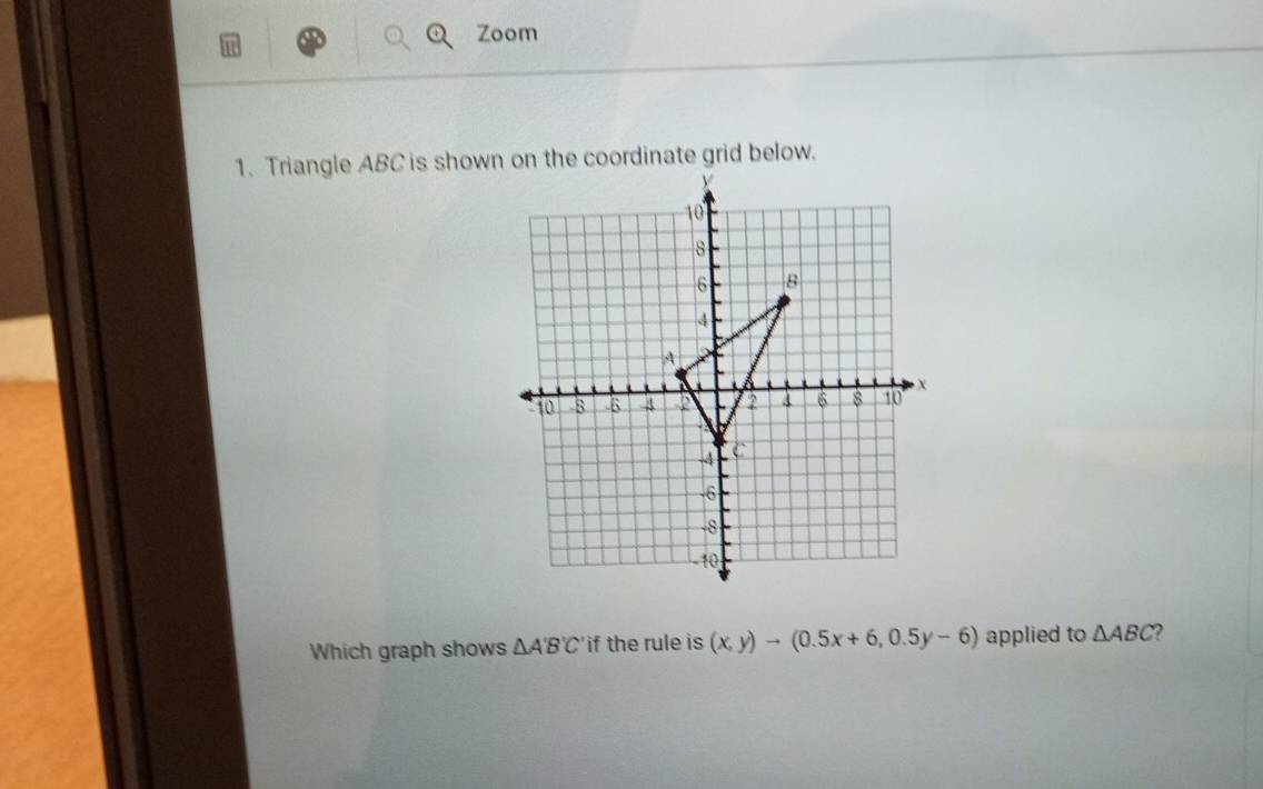 Zoom 
Which graph shows △ A'B'C' if the rule is (x,y)to (0.5x+6,0.5y-6) applied to △ ABC