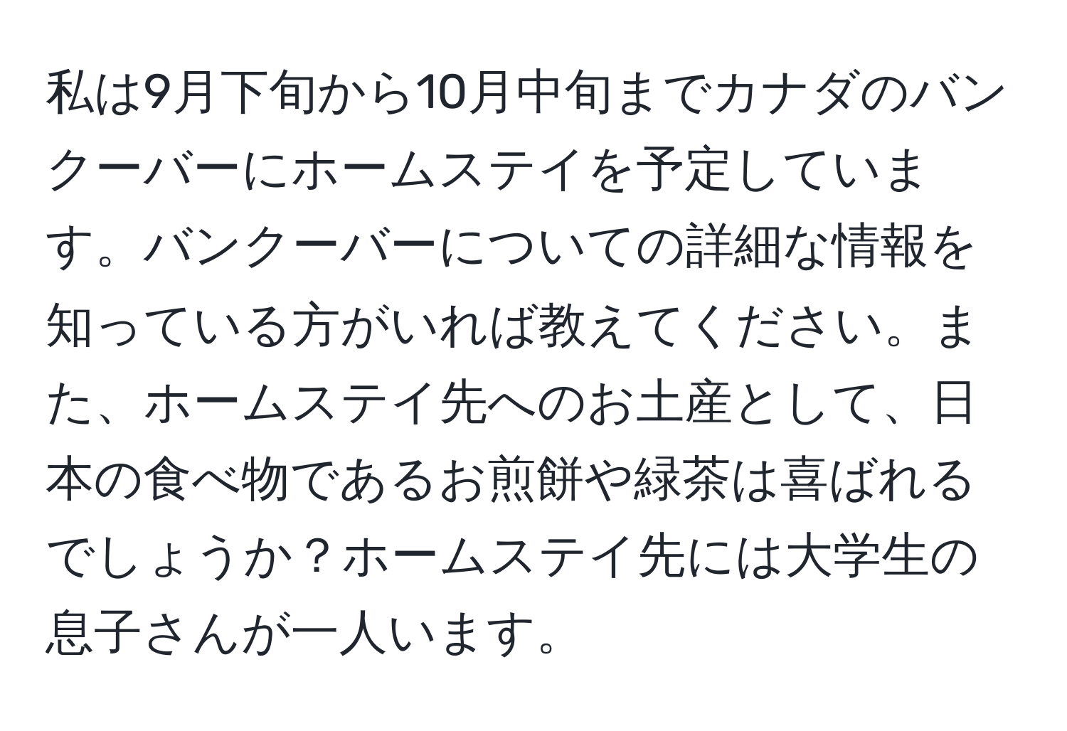 私は9月下旬から10月中旬までカナダのバンクーバーにホームステイを予定しています。バンクーバーについての詳細な情報を知っている方がいれば教えてください。また、ホームステイ先へのお土産として、日本の食べ物であるお煎餅や緑茶は喜ばれるでしょうか？ホームステイ先には大学生の息子さんが一人います。