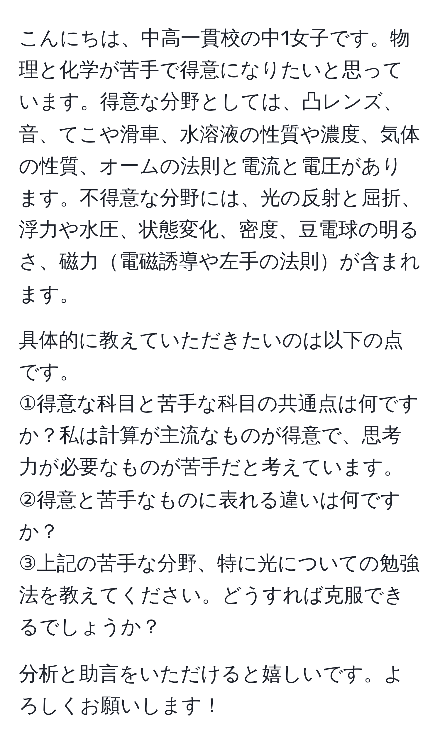 こんにちは、中高一貫校の中1女子です。物理と化学が苦手で得意になりたいと思っています。得意な分野としては、凸レンズ、音、てこや滑車、水溶液の性質や濃度、気体の性質、オームの法則と電流と電圧があります。不得意な分野には、光の反射と屈折、浮力や水圧、状態変化、密度、豆電球の明るさ、磁力電磁誘導や左手の法則が含まれます。

具体的に教えていただきたいのは以下の点です。
①得意な科目と苦手な科目の共通点は何ですか？私は計算が主流なものが得意で、思考力が必要なものが苦手だと考えています。
②得意と苦手なものに表れる違いは何ですか？
③上記の苦手な分野、特に光についての勉強法を教えてください。どうすれば克服できるでしょうか？

分析と助言をいただけると嬉しいです。よろしくお願いします！