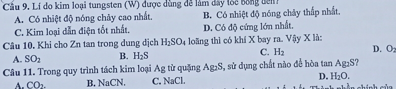 Cầu 9. Lí do kim loại tungsten (W) được dùng để làm dãy tóc bóng đến?
A. Có nhiệt độ nóng chảy cao nhất. B. Có nhiệt độ nóng chảy thấp nhất.
C. Kim loại dẫn điện tốt nhất. D. Có độ cứng lớn nhất.
Câu 10. Khi cho Zn tan trong dung dịch H_2SO_4 loãng thì có khí X bay ra. Vậy X là:
C. H_2
D. O_2
A. SO_2
B. H_2S
Câu 11. Trong quy trình tách kim loại Ag từ quặng Ag_2S , sử dụng chất nào đề hòa tan Ag2S?
A. CO_2. B. NaCN. C. NaCl. D. H_2O. chính của