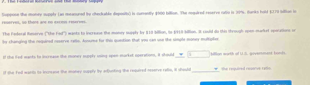 The Federal Reserve and the money supply 
Suppose the money supply (as measured by checkable deposits) is currently $900 billion. The required reserve ratio is 30%. Banks hold $270 billion in 
reserves, so there are no excess reserves. 
The Federal Reserve ("the Fed") wants to increase the money supply by $10 billion, to $910 billion. It could do this through open-market operations or 
by changing the required reserve ratio. Assume for this question that you can use the simple money multiplier. 
If the Fed wants to increase the money supply using open-market operations, it should S billion worth of U.S. government bonds. 
If the Fed wants to increase the money supply by adjusting the required reserve ratio, it should_ the required reserve ratio.