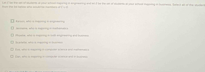 Let E be the set of students at your school majoring in engineering and let & be the set of students at your school majoring in business. Select all of the student
from the list below who would be members of E U B.
□ Karson, who is majoring in engineering
Jermaine, who is majoring in mathematics
Phoebe, who is majoring in both engineering and business
Scarlette, who is majoring in business
Eve, who is majoring in computer science and mathematics
Dan, who is majoring in computer science and in business