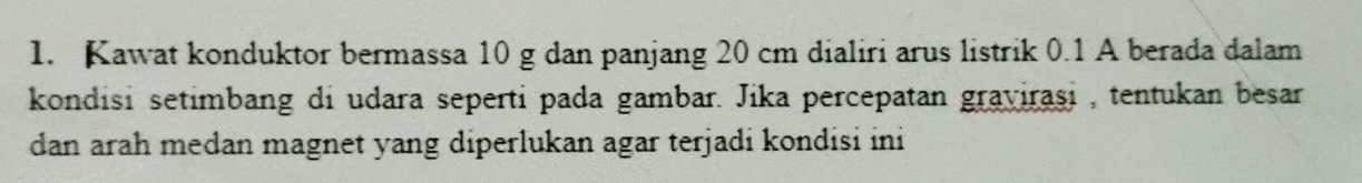 Kawat konduktor bermassa 10 g dan panjang 20 cm dialiri arus listrik 0.1 A berada dalam 
kondisi setimbang di udara seperti pada gambar. Jika percepatan graviraşi , tentukan besar 
dan arah medan magnet yang diperlukan agar terjadi kondisi ini