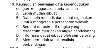 Keunggulan penyajian data kependudukan
dengan menggunakan peta adalah ....
A. Lebih mudah dibuat
B. Data lebih menarik dan dapat digunakan
untuk mengetahui persebaran wilayah
C. Bersifat oprosimatif (angka yang
tercantum merupakan angka pendekatan)
D. Informasi dapat dibaca oleh semua orang
E. Mempermudah untuk analisis
perbandingan