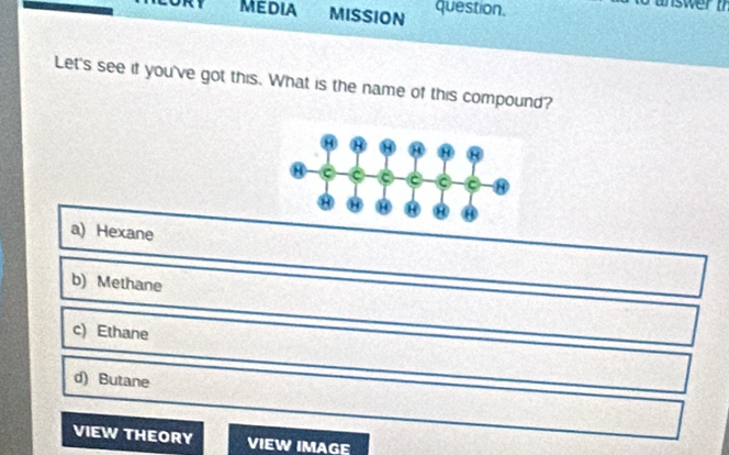 MEDIA MISSION question.
o answer t
Let's see if you've got this. What is the name of this compound?
a) Hexane
b) Methane
c) Ethane
d) Butane
VIEW THEORY VIEW IMAGE