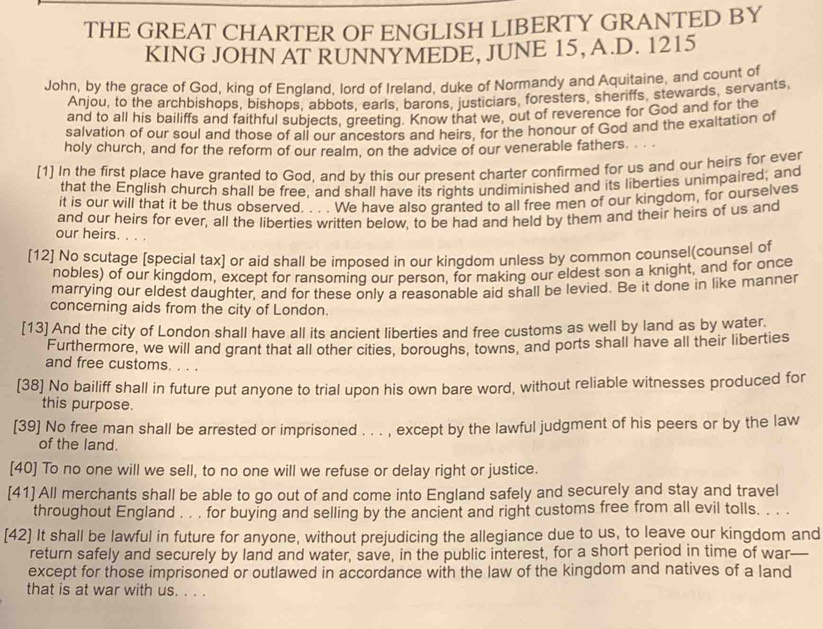 THE GREAT CHARTER OF ENGLISH LIBERTY GRANTED BY
KING JOHN AT RUNNYMEDE, JUNE 15, A.D. 1215
John, by the grace of God, king of England, lord of Ireland, duke of Normandy and Aquitaine, and count of
Anjou, to the archbishops, bishops, abbots, earls, barons, justiciars, foresters, sheriffs, stewards, servants
and to all his bailiffs and faithful subjects, greeting. Know that we, out of reverence for God and for the
salvation of our soul and those of all our ancestors and heirs, for the honour of God and the exaltation of
holy church, and for the reform of our realm, on the advice of our venerable fathers.  . .
[1] In the first place have granted to God, and by this our present charter confirmed for us and our heirs for ever
that the English church shall be free, and shall have its rights undiminished and its liberties unimpaired; and
it is our will that it be thus observed. . . . We have also granted to all free men of our kingdom, for ourselves
and our heirs for ever, all the liberties written below, to be had and held by them and their heirs of us and
our heirs.
[12] No scutage [special tax] or aid shall be imposed in our kingdom unless by common counsel(counsel of
nobles) of our kingdom, except for ransoming our person, for making our eldest son a knight, and for once
marrying our eldest daughter, and for these only a reasonable aid shall be levied. Be it done in like manner
concerning aids from the city of London.
[13] And the city of London shall have all its ancient liberties and free customs as well by land as by water.
Furthermore, we will and grant that all other cities, boroughs, towns, and ports shall have all their liberties
and free customs.    
[38] No bailiff shall in future put anyone to trial upon his own bare word, without reliable witnesses produced for
this purpose.
[39] No free man shall be arrested or imprisoned . . . , except by the lawful judgment of his peers or by the law
of the land.
[40] To no one will we sell, to no one will we refuse or delay right or justice.
[41] All merchants shall be able to go out of and come into England safely and securely and stay and travel
throughout England . . . for buying and selling by the ancient and right customs free from all evil tolls. . . .
[42] It shall be lawful in future for anyone, without prejudicing the allegiance due to us, to leave our kingdom and
return safely and securely by land and water, save, in the public interest, for a short period in time of war
except for those imprisoned or outlawed in accordance with the law of the kingdom and natives of a land
that is at war with us. . . .