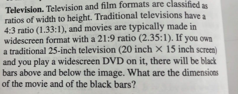 Television. Television and film formats are classified as 
ratios of width to height. Traditional televisions have a
4:3 ratio (1.33:1) , and movies are typically made in 
widescreen format with a 21:9 ratio (2.35:1). If you own 
a traditional 25-inch television (20 inch * 15 inch screen) 
and you play a widescreen DVD on it, there will be black 
bars above and below the image. What are the dimensions 
of the movie and of the black bars?