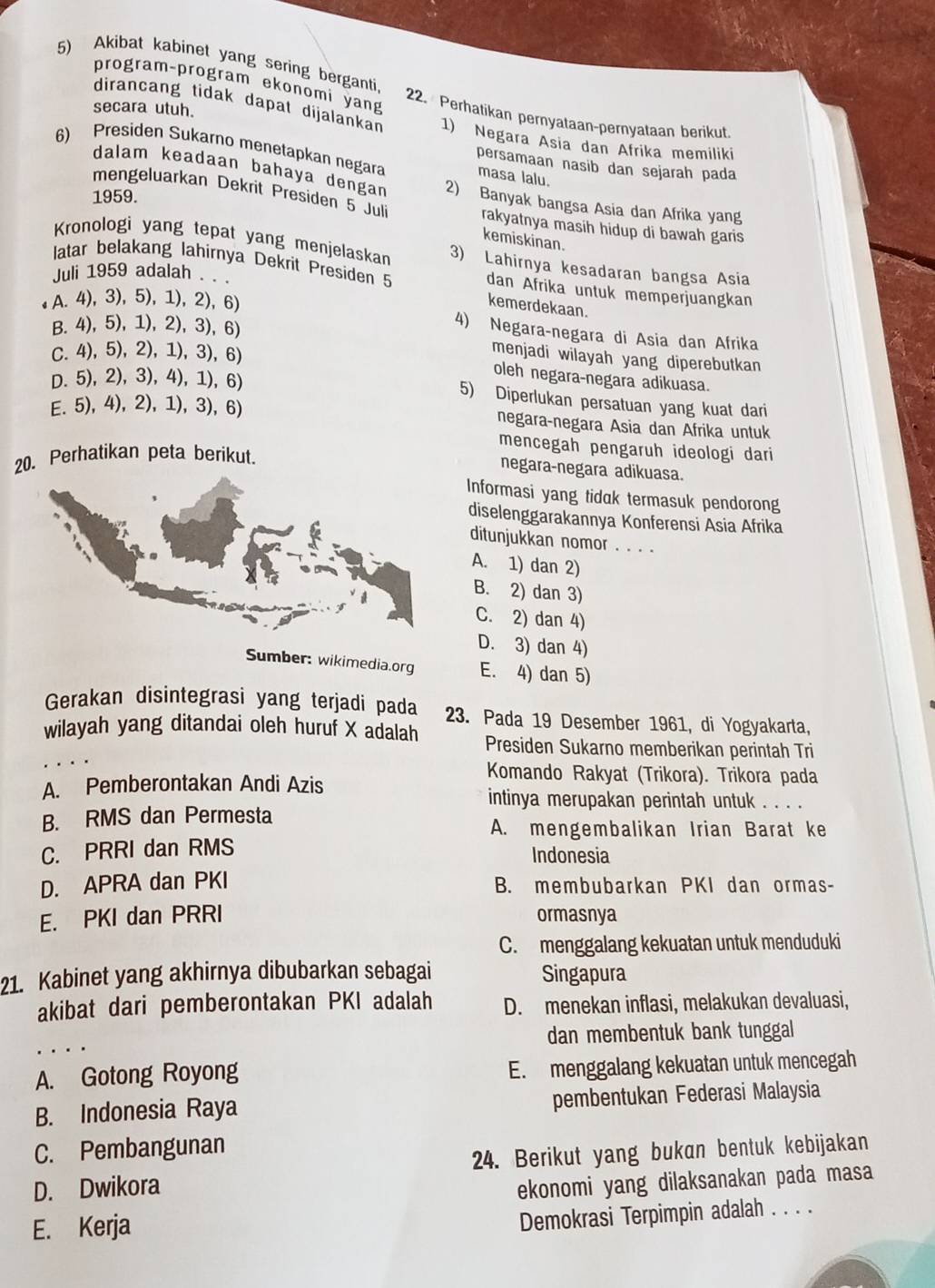 Akibat kabinet yang sering berganti.
program-program ekonomi yang 22. Perhatikan pernyataan-pernyataan berikut
dirancang tidak dapat dijalankan
secara utuh. 1) Negara Asia dan Afrika memiliki
6) Presiden Sukarno menetapkan negara masa lalu.
persamaan nasib dan sejarah pada
dalam keadaan bahaya dengan 2) Banyak bangsa Asia dan Afrika yang
1959.
mengeluarkan Dekrit Presiden 5 Juli kemiskinan.
rakyatnya masih hidup di bawah garis
Kronologi yang tepat yang menjelaskan 3) Lahirnya kesadaran bangsa Asia
latar belakang lahirnya Dekrit Presiden 5 dan Afrika untuk memperjuangkan
Juli 1959 adalah .
A. 4), 3), 5), 1), 2), 6)
kemerdekaan.
B. 4), 5), 1), 2), 3), 6)
4) Negara-negara di Asia dan Afrika
C. 4), 5), 2), 1), 3), 6)
menjadi wilayah yang diperebutkan
oleh negara-negara adikuasa.
D. 5), 2), 3), 4), 1), 6)
5) Diperlukan persatuan yang kuat dari
E. 5), 4), 2), 1), 3), 6) negara-negara Asia dan Afrika untuk
mencegah pengaruh ideologi dari
20. Perhatikan peta berikut.
negara-negara adikuasa.
Informasi yang tidak termasuk pendorong
diselenggarakannya Konferensi Asia Afrika
ditunjukkan nomor . . . .
A. 1) dan 2)
B. 2) dan 3)
C. 2) dan 4)
D. 3) dan 4)
Sumber: wikimedia.org E. 4) dan 5)
Gerakan disintegrasi yang terjadi pada 23. Pada 19 Desember 1961, di Yogyakarta,
wilayah yang ditandai oleh huruf X adalah Presiden Sukarno memberikan perintah Tri
A. Pemberontakan Andi Azis
Komando Rakyat (Trikora). Trikora pada
intinya merupakan perintah untuk . . . .
B. RMS dan Permesta
A. mengembalikan Irian Barat ke
C. PRRI dan RMS
Indonesia
D. APRA dan PKI B. membubarkan PKI dan ormas-
E. PKI dan PRRI ormasnya
C. menggalang kekuatan untuk menduduki
21. Kabinet yang akhirnya dibubarkan sebagai Singapura
akibat dari pemberontakan PKI adalah D. menekan inflasi, melakukan devaluasi,
dan membentuk bank tunggal
A. Gotong Royong E. menggalang kekuatan untuk mencegah
B. Indonesia Raya pembentukan Federasi Malaysia
C. Pembangunan
D. Dwikora 24. Berikut yang bukan bentuk kebijakan
ekonomi yang dilaksanakan pada masa
E. Kerja
Demokrasi Terpimpin adalah . . . .