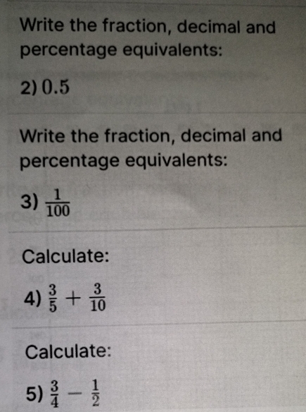 Write the fraction, decimal and 
percentage equivalents: 
2) 0.5
Write the fraction, decimal and 
percentage equivalents: 
3)  1/100 
Calculate: 
4)  3/5 + 3/10 
Calculate: 
5)  3/4 - 1/2 