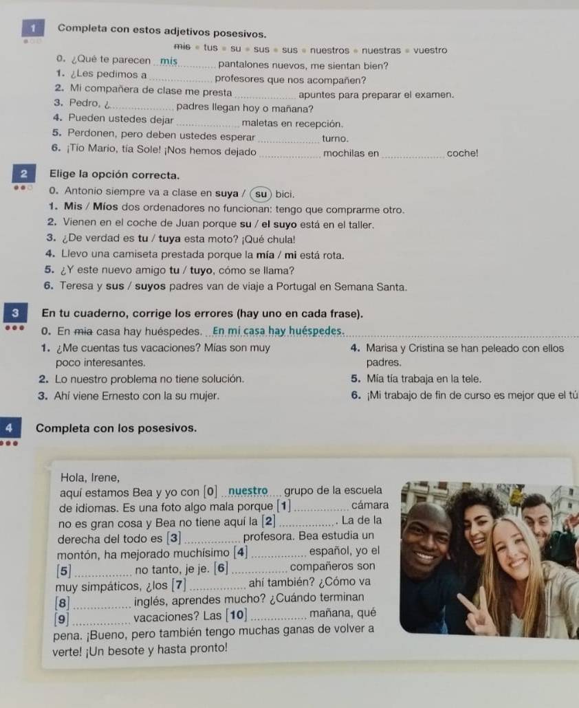 Completa con estos adjetivos posesivos.
FAis=tus=Su=Sus=Sus= s « nuestros = nuestras « vuestro
0.¿Qué te parecen mis pantalones nuevos, me sientan bien?
1.¿Les pedimos a _profesores que nos acompañen?
2. Mi compañera de clase me presta _apuntes para preparar el examen.
3. Pedro, _padres llegan hoy o mañana?
4. Pueden ustedes dejar _maletas en recepción.
5. Perdonen, pero deben ustedes esperar _turno.
6. ¡Tio Mario, tía Sole! ¡Nos hemos dejado _mochilas en _coche!
2 Elige la opción correcta.
0. Antonio siempre va a clase en suya /(su) bici.
1. Mis / Míos dos ordenadores no funcionan: tengo que comprarme otro.
2. Vienen en el coche de Juan porque su / el suyo está en el taller.
3. ¿De verdad es tu / tuya esta moto? ¡Qué chula!
4. Llevo una camiseta prestada porque la mía / mi está rota.
5. ¿Y este nuevo amigo tu / tuyo, cómo se llama?
6. Teresa y sus / suyos padres van de viaje a Portugal en Semana Santa.
3 En tu cuaderno, corrige los errores (hay uno en cada frase).
0. En mia casa hay huéspedes.  En mi casa hay huéspedes.
1. ¿Me cuentas tus vacaciones? Mías son muy 4. Marisa y Cristina se han peleado con ellos
poco interesantes. padres.
2. Lo nuestro problema no tiene solución. 5. Mía tía trabaja en la tele.
3. Ahi viene Ernesto con la su mujer. 6. ¡Mi trabajo de fin de curso es mejor que el tú
4 Completa con los posesivos.
Hola, Irene,
aquí estamos Bea y yo con [0] .nuestro ... grupo de la escuela
de idiomas. Es una foto algo mala porque [1] _cámara
no es gran cosa y Bea no tiene aquí la [2] _. La de la
derecha del todo es [3] _profesora. Bea estudia un
montón, ha mejorado muchísimo [4] _español, yo el
[5]_ no tanto, je je. [6] _compañeros son
muy simpáticos, ¿los [7] _ahí también? ¿Cómo va
[8] _inglés, aprendes mucho? ¿Cuándo terminan
[9] _vacaciones? Las [10]_ mañana, qué
pena. ¡Bueno, pero también tengo muchas ganas de volver a
verte! ¡Un besote y hasta pronto!