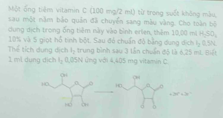 Một ống tiêm vitamin C (100 mg/2 ml) từ trong suốt không màu, 
sau một năm bảo quản đã chuyển sang màu vàng. Cho toàn bộ 
dung dịch trong ống tiêm này vào bình erlen, thêm 10,00 ml H_2SO_4
10% và 5 giọt hổ tinh bột. Sau đó chuẩn độ bằng dung dịch l_2 0.5N. 
Thể tích dung dịch l_2 trung bình sau 3 lần chuẩn độ là 6,25 mL Biết
1 ml dung dịch l_2 0,05N ứng với 4,405 mg vitamin C.
CH
HO、 0
+2t^4+2t
HO OH