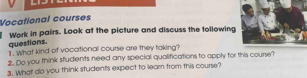 Vocational courses 
Work in pairs. Look at the picture and discuss the following 
questions. 
1 What kind of vocational course are they taking? 
2. Do you think students need any special qualifications to apply for this course? 
3. What do you think students expect to learn from this course?