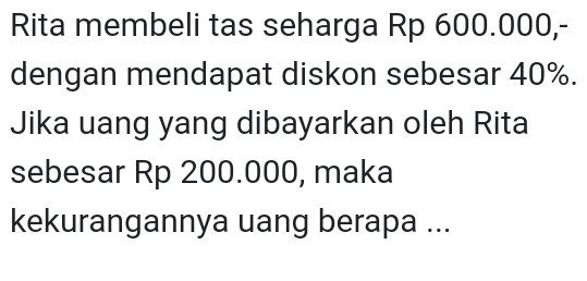 Rita membeli tas seharga Rp 600.000,- 
dengan mendapat diskon sebesar 40%. 
Jika uang yang dibayarkan oleh Rita 
sebesar Rp 200.000, maka 
kekurangannya uang berapa ...