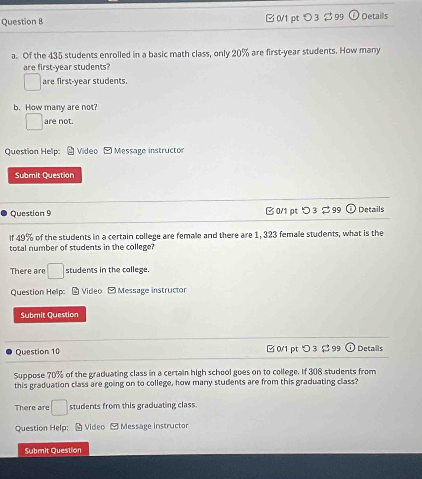 つ 3 。99 Details
a. Of the 435 students enrolled in a basic math class, only 20% are first- year students. How many
are first- year students?
□ are first- year students.
b. How many are not?
□ are not.
Question Help: Video Message instructor
Submit Question
Question 9 0/1 pt つ 3 [ 99 ⓘ Details
If 49% of the students in a certain college are female and there are 1, 323 female students, what is the
total number of students in the college?
There are □ students in the college.
Question Help: Video - Message instructor
Submit Question
Question 10 0/1 pt つ 3 % 99 Details
Suppose 70% of the graduating class in a certain high school goes on to college. If 308 students from
this graduation class are going on to college, how many students are from this graduating class?
There are □ students from this graduating class.
Question Help: 9 Video - Message instructor
Submit Question