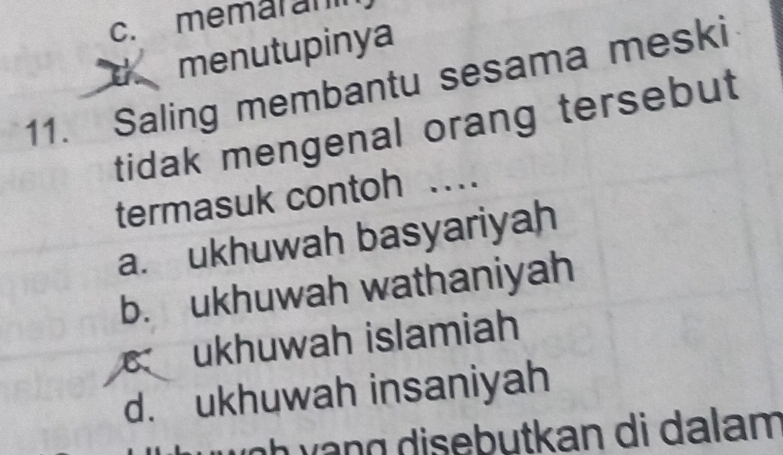 c. memaran
menutupinya
11. Saling membantu sesama meski
tidak mengenal orang tersebut 
termasuk contoh …
a. ukhuwah basyariyah
b. ukhuwah wathaniyah
ukhuwah islamiah
d. ukhuwah insaniyah
h g i e b utkan di d a lam