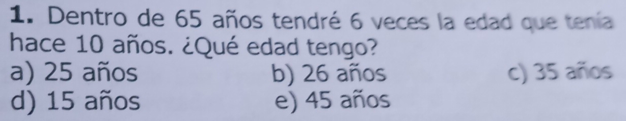 Dentro de 65 años tendré 6 veces la edad que tenía
hace 10 años. ¿Qué edad tengo?
a) 25 años b) 26 años c) 35 años
d) 15 años e) 45 años