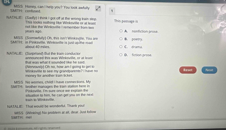 MISS Honey, can I help you? You look awfully 1
SMITH: confused.
NATALIE: (Sad/y) I think I got off at the wrong train stop. This passage is
This looks nothing like Winksville or at least
not like the Winksville I remember from two
years ago. A. nonfiction prose.
MISS (Sorrowfully) Oh, this isn't Winksville. You are B. poetry.
SMITH: in Pinksville. Winksville is just up the road
about 40 miles. C. drama.
NATALIE: (Surprised) But the train conductor D. fiction prose.
announced this was Winksville, or at least
that was what it sounded like he said.
(Nervous/y) Oh no, how am I going to get to
Winksville to see my grandparents? I have no Reset Next
money for another train ticket.
MISS No worries, child! I have connections. My
SMITH: brother manages the train station here in
Pinksville. I'm sure once we explain the
situation to him, he can get you on the next
train to Winksville.
NATALIE: That would be wonderful. Thank you!
MISS (Winking) No problem at all, dear. Just follow
SMITH： mel
2 0 2 a i ementum. All rights reserved
