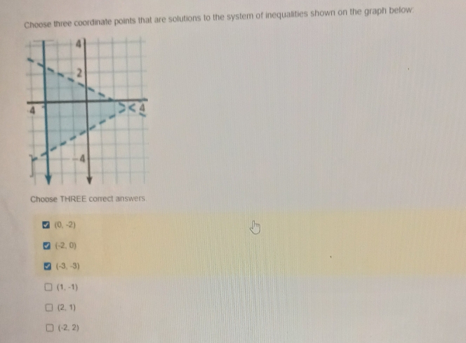 Choose three coordinate points that are solutions to the system of inequalities shown on the graph below:
Choose THREE correct answers.
(0,-2)
(-2,0)
a (-3,-3)
(1,-1)
(2,1)
(-2,2)