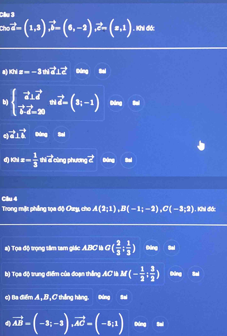 Cho vector a=(1,3), vector b=(6,-2), vector c=(x,1). Khi đó:
a) Khi x=-3 thi vector a⊥ vector c Đúng
b) beginarrayl vector a⊥ vector d vector bvector d=20endarray.  mvector d=(3;-1) Đúng
vector a⊥ vector b Đúng Sai
d) Khi x= 1/3  thì vector a ù ng phương vector c Đúng
Câu 4
Trong mặt phầng tọa độ Ozy, cho A(2;1), B(-1;-2), C(-3;2). Khi đó:
a) Tọa độ trọng tâm tam giác ABC là 6 a^1 ( 2/3 ; 1/3 ) Đứng Sai
b) Tọa độ trung điểm của đoạn thắng AC là M (- 1/2 ; 3/2 ) Đúng Sai
c) Ba điểm A, B, C thắng hàng. Đúng Sai
d) vector AB=(-3;-3), vector AC=(-5;1) Đúng