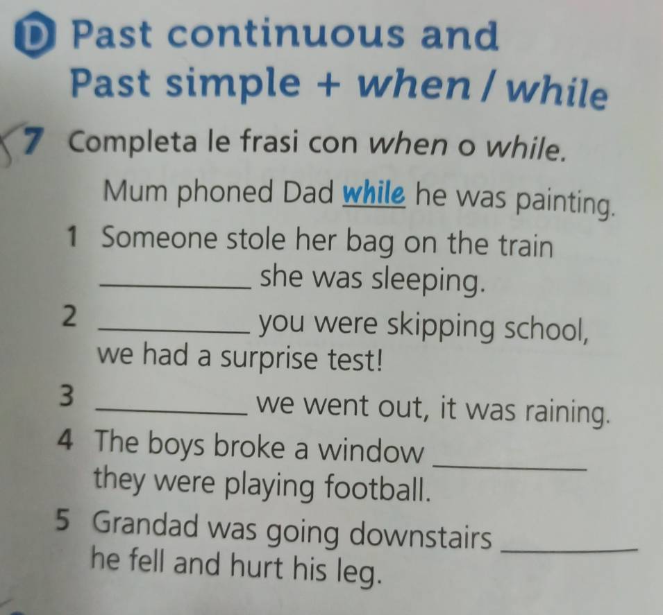 Past continuous and 
Past simple + when / while 
7 Completa le frasi con when o while. 
Mum phoned Dad while he was painting. 
1 Someone stole her bag on the train 
_she was sleeping. 
_2 
you were skipping school, 
we had a surprise test! 
_3 
we went out, it was raining. 
4 The boys broke a window 
_ 
they were playing football. 
5 Grandad was going downstairs_ 
he fell and hurt his leg.