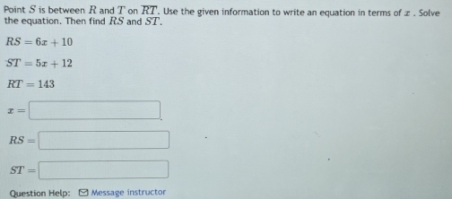 Point S is between R and T on overline RT. Use the given information to write an equation in terms of æ . Solve 
the equation. Then find RS and y C
RS=6x+10
ST=5x+12
RT=143
x=□
RS=□
ST=□
Question Help: [ Message instructor