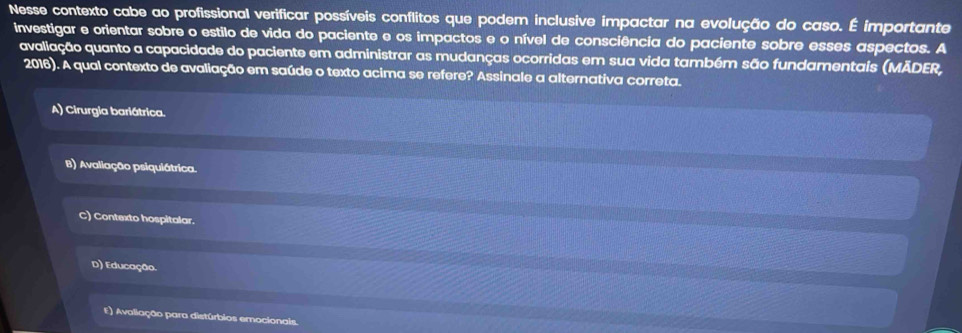 Nesse contexto cabe ao profissional verificar possíveis conflitos que podem inclusive impactar na evolução do caso. É importante
investigar e orientar sobre o estilo de vida do paciente e os impactos e o nível de consciência do paciente sobre esses aspectos. A
avaliação quanto a capacidade do paciente em administrar as mudanças ocorridas em sua vida também são fundamentais (MÃDER,
2016). A qual contexto de avaliação em saúde o texto acima se refere? Assinale a alternativa correta.
A) Cirurgia bariátrica.
B) Avaliação psiquiátrica.
C) Contexto hospitalar.
D) Educação.
E) Avaliação para distúrbios emocionais.