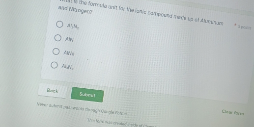 and Nitrogen?
al is the formula unit for the ionic compound made up of Aluminum 5 points
Al_2N_2
AIN
AlNa
Al_3N_2
Back Submit
Never submit passwords through Google Forms
Clear form
This form was created inside of Chos