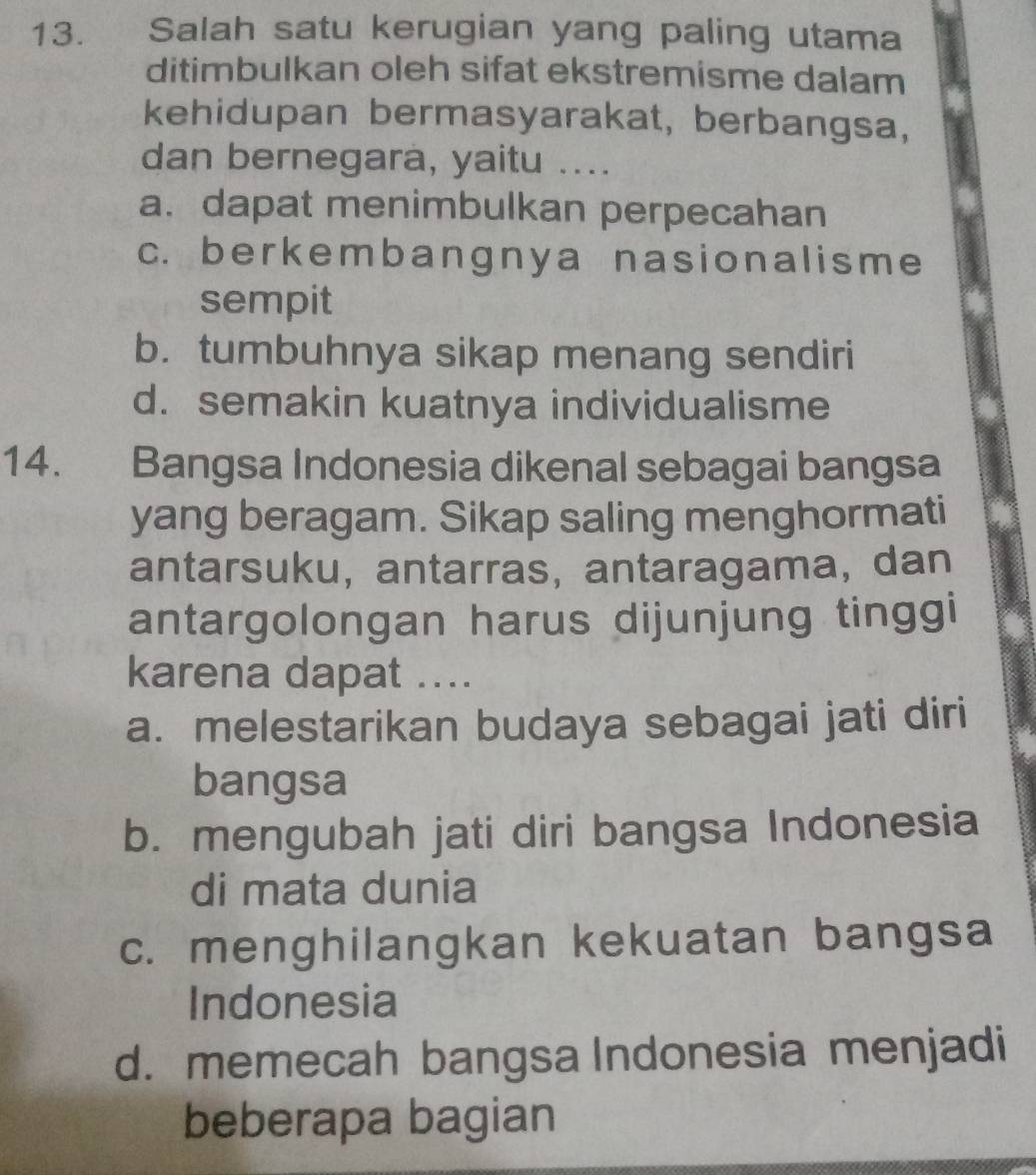 Salah satu kerugian yang paling utama
ditimbulkan oleh sifat ekstremisme dalam
kehidupan bermasyarakat, berbangsa,
dan bernegara, yaitu ....
a. dapat menimbulkan perpecahan
c. berkembangnya nasionalisme
sempit
b. tumbuhnya sikap menang sendiri
d. semakin kuatnya individualisme
14. Bangsa Indonesia dikenal sebagai bangsa
yang beragam. Sikap saling menghormati
antarsuku, antarras, antaragama, dan
antargolongan harus dijunjung tinggi
karena dapat ....
a. melestarikan budaya sebagai jati diri
bangsa
b. mengubah jati diri bangsa Indonesia
di mata dunia
c. menghilangkan kekuatan bangsa
Indonesia
d. memecah bangsa Indonesia menjadi
beberapa bagian