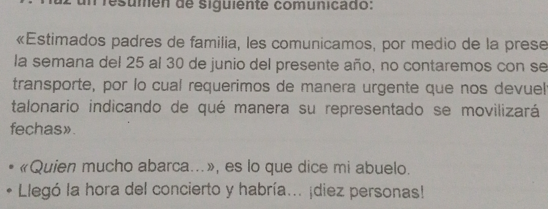 resumén de siguiente comunicado: 
«Estimados padres de familia, les comunicamos, por medio de la prese 
la semana del 25 al 30 de junio del presente año, no contaremos con se 
transporte, por lo cual requerimos de manera urgente que nos devuel 
talonario indicando de qué manera su representado se movilizará 
fechas». 
«Quien mucho abarca...», es lo que dice mi abuelo. 
Llegó la hora del concierto y habría... ¡diez personas!