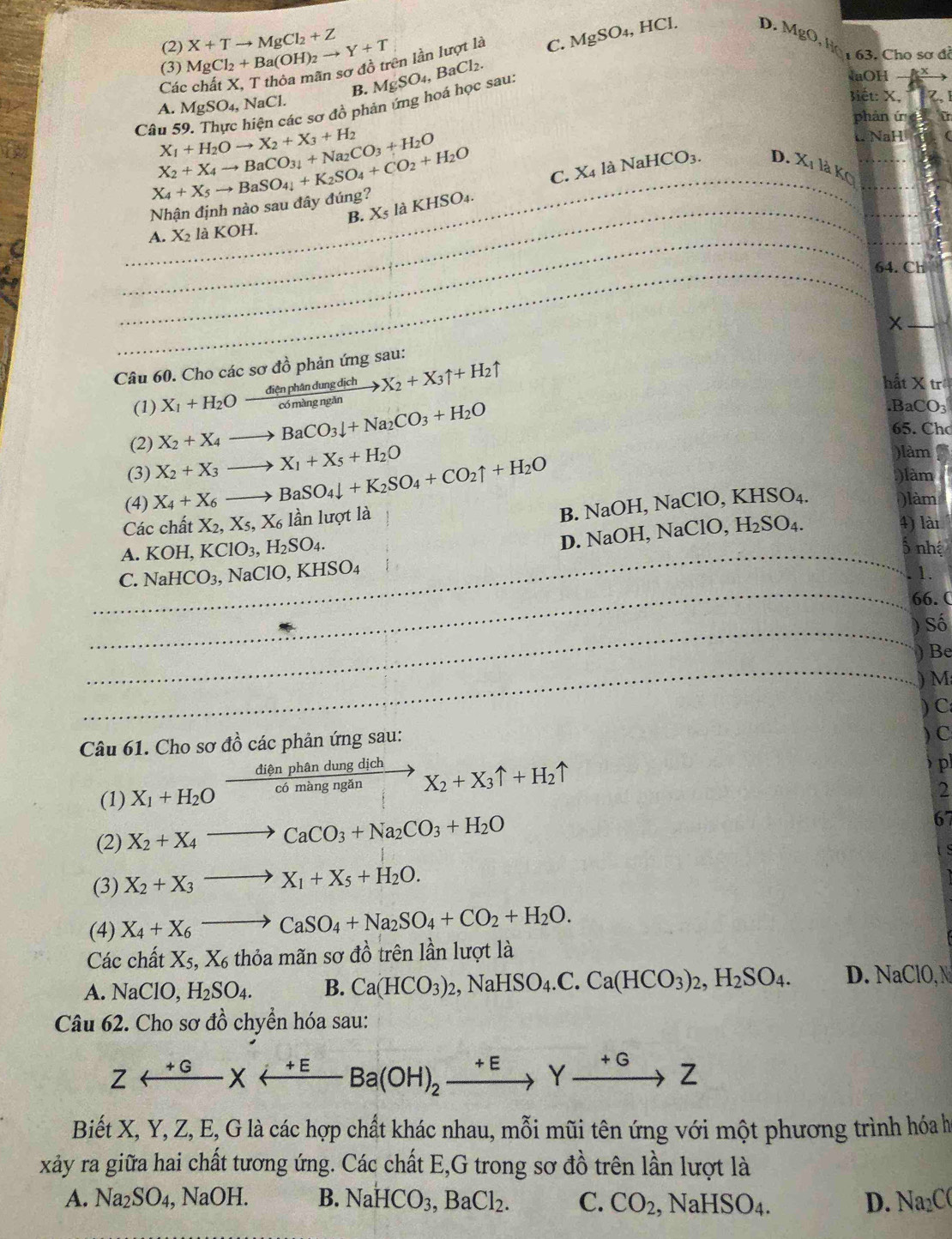 (2) C. MgSO_4,HCl. D. A 1gcirc
(3) MgCl_2+Ba(OH)_2to Y+T X+Tto MgCl_2+Z
Các
B. MgSO_4,BaCl_2. ên lần lượt là
, Họ  63. Cho sơ đi
en các sơ đồ phản ứng hoá học sau:
aOH
A. MgSO_4,N Cl
lét: X, z,
phàn ú 
Câu 5 X_1+H_2Oto X_2+X_3+H_2
X_2+X_4to BaCO_34+Na_2CO_3+H_2O W NaH
X_4+X_5to BaSO_4+K_2SO_4+CO_2+H_2O
C. X_4 là NaHCO_3.
D. X_1
Nhận định nào sau đây đúng? 8O4. 12 YO _
B. Xs là K HS
A. X_2laKC H.
_
_
_
_
_
_
64. Ch
_
x
Câu 60. Cho các sơ đồ phản ứng sau:
(1) X_1+H_2Oxrightarrow dienphandungdichX_2+X_3uparrow +H_2uparrow
hất X tr
(2) X_2+X_4to BaCO_3downarrow +Na_2CO_3+H_2O .B CO_3
65. Chơ
)làm
(3) X_2+X_3to X_1+X_5+H_2O )làm
(4) X_4+X_6to BaSO_4downarrow +K_2SO_4+CO_2uparrow +H_2O )làm
Các chất X_2,X_5,X_6 lần lượt là
B. NaOH, NaCl 0.KHSO_4.
D. NaOH, NaClO,
A. KOH,KClO_3,H_2SO_4. H_2SO_4. _
4) lài
5 nhệ
C. NaHCO_3,NaClO,KHSO_4
1.
_66. (
_
Số
_
) Be
_
M
Câu 61. Cho sơ đồ các phản ứng sau: ) C:
) C
(1) X_1+H_2Oxrightarrow dienphandungdich X_2+X_3uparrow +H_2uparrow
p
2
(2) X_2+X_4to CaCO_3+Na_2CO_3+H_2O
67
(3) X_2+X_3to X_1+X_5+H_2O.
(4) X_4+X_6to CaSO_4+Na_2SO_4+CO_2+H_2O.
Các chất X_5,X_6thiamans sơ đồ trên lần lượt là
A. NaClO, H_2SO_4. B. Ca(HCO_3)_2,NaHSO_4.C.Ca(HCO_3)_2,H_2SO_4. D. NaClO, N
Câu 62. Cho sơ đồ chyển hóa sau:
Zrightarrow Yxrightarrow +EBa(OH)_2xrightarrow +EYxrightarrow +GZ
Biết X, Y, Z, E, G là các hợp chất khác nhau, mỗi mũi tên ứng với một phương trình hóa h
xảy ra giữa hai chất tương ứng. Các chất E,G trong sơ đồ trên lần lượt là
A. Na_2SO_4 , NaOH. B. NaHCO_3,BaCl_2. C. CO_2,NaHSO_4. D. Na₂C(