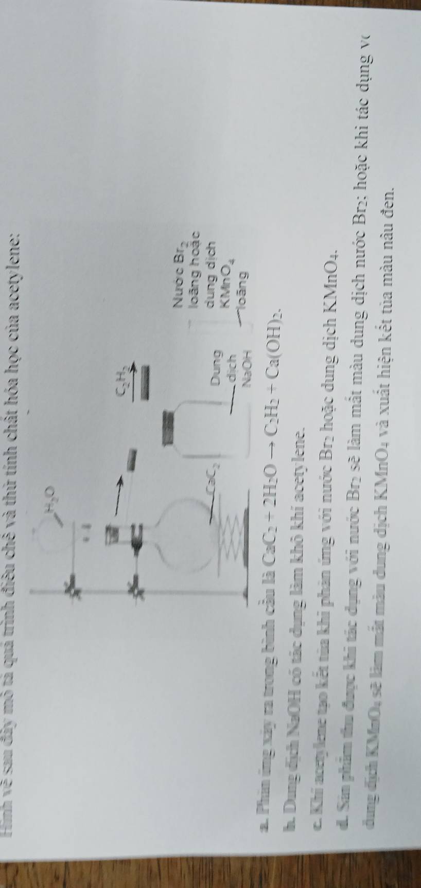 Hình về sau đây mỏ tả quá trình điều chê và thứ tính chất hóa học của acetylene:
Nước Br_2
loãng hoặc
dung dịch
KMnO_4
lo ãng
a. Phin ứng xây ra trong bình cầu là CaC_2+2H_2Oto C_2H_2+Ca(OH)_2.
h. Dung địch NaOH có tác dụng làm khô khí acetylene.
e. Khi acetylene tạo kết tùa khi phản ứng với nước Br₂ hoặc dung dịch KMnO4.
d. Sám phẩm thu được khi tác dụng với nước Br₂ sẽ làm mất màu dung dịch nước Br₂; hoặc khi tác dụng vớ
đung địch KMnO4 sẽ làm mắt màu dung dịch KMnO₄ và xuất hiện kết tủa màu nâu đen.