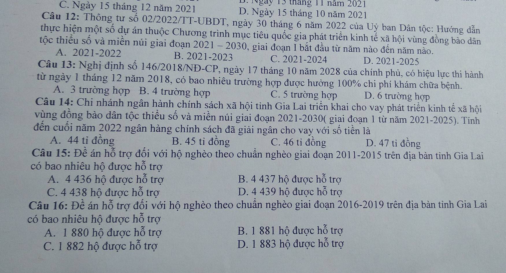 Ngày 15 tháng 11 năm 2021
C. Ngày 15 tháng 12 năm 2021 D. Ngày 15 tháng 10 năm 2021
Câu 12: Thông tư số 02/2022/TT-UBDT, ngày 30 tháng 6 năm 2022 của Uỷ ban Dân tộc: Hướng dẫn
thực hiện một số dự án thuộc Chương trình mục tiêu quốc gia phát triển kinh tế xã hội vùng đồng bào dân
tộc thiểu số và miền núi giai đoạn 2021 - 2030, giai đoạn I bắt đầu từ năm nào đến năm nào.
A. 2021-2022 B. 2021-2023 C. 2021-2024 D. 2021-2025
Câu 13: Nghị định số 146/2018/NĐ-CP, ngày 17 tháng 10 năm 2028 của chính phủ, có hiệu lực thi hành
từ ngày 1 tháng 12 năm 2018, có bao nhiêu trường hợp được hưởng 100% chi phí khám chữa bệnh.
A. 3 trường hợp B. 4 trường hợp C. 5 trường hợp D. 6 trường hợp
Câu 14: Chi nhánh ngân hành chính sách xã hội tỉnh Gia Lai triển khai cho vay phát triển kinh tế xã hội
vùng đồng bào dân tộc thiểu số và miền núi giai đoạn 2021-2030( giai đoạn 1 từ năm 2021-2025). Tính
đến cuối năm 2022 ngân hàng chính sách đã giải ngân cho vay với số tiền là
A. 44 tỉ đồng B. 45 tỉ đồng C. 46 tỉ đồng D. 47 tỉ đồng
Câu 15: Đề án hỗ trợ đối với hộ nghèo theo chuẩn nghèo giai đoạn 2011-2015 trên địa bàn tỉnh Gia Lai
có bao nhiêu hộ được hỗ trợ
A. 4 436 hộ được hỗ trợ B. 4 437 hộ được hỗ trợ
C. 4 438 hộ được hỗ trợ D. 4 439 hộ được hỗ trợ
Câu 16: Đề án hỗ trợ đối với hộ nghèo theo chuẩn nghèo giai đoạn 2016-2019 trên địa bàn tỉnh Gia Lai
có bao nhiêu hộ được hỗ trợ
A. 1 880 hộ được hỗ trợ B. 1 881 hộ được hỗ trợ
C. 1 882 hộ được hỗ trợ D. 1 883 hộ được hỗ trợ