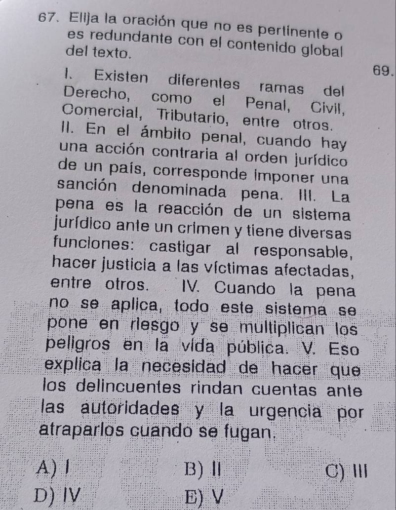 Elija la oración que no es pertinente o
es redundante con el contenido global
del texto.
69.
1. Existen diferentes ramas del
Derecho, como el Penal, Civil,
Comercial, Tributario, entre otros.
II. En el ámbito penal, cuando hay
una acción contraria al orden jurídico
de un país, corresponde imponer una
sanción denominada pena. III. La
pena es la reacción de un sistema
jurídico ante un crimen y tiene diversas
funciones: castigar al responsable,
hacer justicia a las víctimas afectadas,
entre otros. IV. Cuando la pena
no se aplica, todo este sistema se
pone en riesgo y se multiplican los
peligros en la vida pública. V. Eso
explica la necesidad de hacer que
los delincuentes rindan cuentas ante
las autoridades y la urgencia por
atraparlos cuando se fugan.
A) I B)Ⅱ C)Ⅲ
D) ⅣV E)V