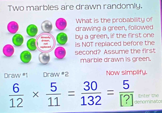 Two marbles are drawn randomly. 
What is the probability of 
drawing a green, followed 
by a green, if the first one 
s NOT replaced before the 
econd? Assume the first 
marble drawn is green. 
Draw #1 Draw #2 Now simplify.
 6/12 *  5/11 = 30/132 = 5/[?]  Enter the 
denominator