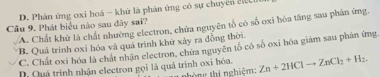 D. Phản ứng oxi hoá - khử là phản ứng có sự chuyền clcu
Câu 9. Phát biểu nào sau đây sai?
A. Chất khử là chất nhường electron, chứa nguyên tố có số oxi hóa tăng sau phản ứng.
B. Quá trình oxi hóa và quá trình khử xảy ra đồng thời.
C. Chất oxi hóa là chất nhận electron, chứa nguyên tố có số oxi hóa giảm sau phản ứng.
D. Quá trình nhận electron gọi là quá trình oxi hóa. Zn+2HClto ZnCl_2+H_2. 
nhòng thí nghiệm: