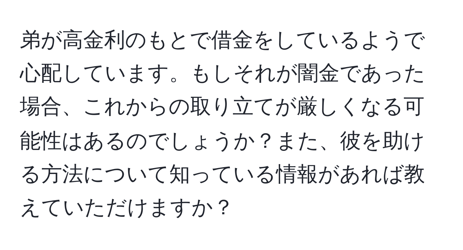 弟が高金利のもとで借金をしているようで心配しています。もしそれが闇金であった場合、これからの取り立てが厳しくなる可能性はあるのでしょうか？また、彼を助ける方法について知っている情報があれば教えていただけますか？