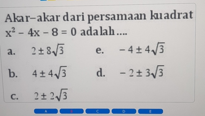 Akar-akar dari persamaan kuadrat
x^2-4x-8=0 adalah ....
a. 2± 8sqrt(3) -4± 4sqrt(3)
e.
b. 4± 4sqrt(3) d. -2± 3sqrt(3)
C. 2± 2sqrt(3)
A