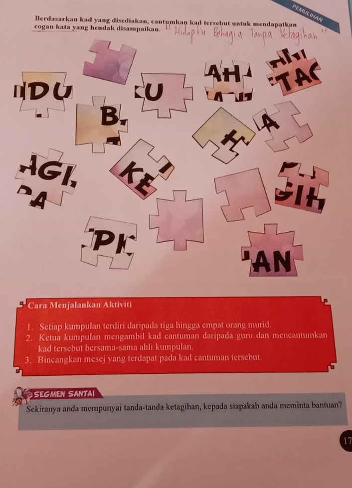 PEMULIHAN 
Berdasarkan kad yang disediakan, cantumkan kad tersebut untuk mendapatkan 
cogan kata yang hendak disampaikan. 
Cara Menjalankan Aktiviti 
1. Setiap kumpulan terdiri daripada tiga hingga empat orang murid. 
2. Ketua kumpulan mengambil kad cantuman daripada guru dan mencantumkan 
kad tersebut bersama-sama ahli kumpulan. 
3. Bincangkan mesej yang terdapat pada kad cantuman tersebut. 
SEGMEN SANTAI 
Sekiranya anda mempunyai tanda-tanda ketagihan, kepada siapakah anda meminta bantuan? 
17