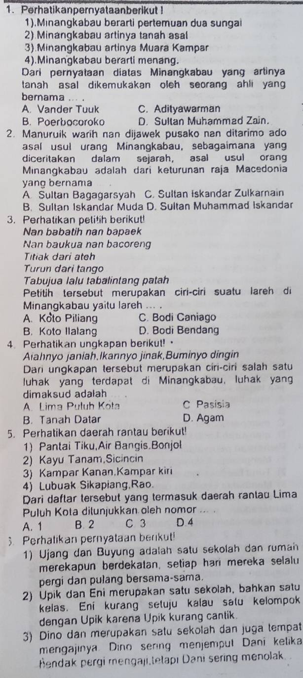 Perhatikanpernyataanberikut!
1).Minangkabau berarti pertemuan dua sungai
2) Minangkabau artinya tanah asal
3).Minangkabau artinya Muara Kampar
4).Minangkabau berarti menang.
Dari pernyataan diatas Minangkabau yang artinya
tanah asal dikemukakan oleh seorang ahli yan 
bernama .. .
A. Vander Tuuk C. Adityawarman
B. Poerbocoroko D. Sultan Muhammad Zain.
2. Manuruik warih nan dijawek pusako nan ditarimo ado
asal usul urang Minangkabau, sebagaimana yan
diceritakan dalam sejarah, asal usul oran
Minangkabau adalah dari keturunan raja Macedonia
yang bernama
A Sultan Bagagarsyah C. Sultan Iskandar Zulkarnain
B. Sultan Iskandar Muda D. Sultan Muhammad Iskandar
3. Perhatikan pelitih berikut!
Nan babatih nan bapaek
Nan baukua nan bacoreng
Titiak dari ateh
Turun dari tango
Tabujua lalu tabalintang patah
Petitih tersebut merupakan ciri-ciri suatu lareh di
Minangkabau yaitu lareh …. .
A. Koto Piliang C. Bodi Caniago
B. Koto Ilalang D. Bodi Bendang
4. Perhatikan ungkapan berikut!·
Aiahnyo janiah,Ikannyo jinak,Buminyo dingin
Dari ungkapan tersebut merupakan ciri-ciri salah satu
luhak yang terdapat di Minangkabau, luhak yan
dimaksud adalah
A. Lima Puluh Köta C Pasisia
B. Tanah Datar D. Agam
5. Perhatikan daerah rantau berikut!
1) Pantai Tiku,Air Bangis.Bonjol
2) Kayu Tanam,Sicincin
3) Kampar Kanan.Kampar kiri
4) Lubuak Sikapiang,Rao.
Dari daftar tersebut yang termasuk daerah rantau Lima
Puluh Kota dilunjukkan oleh nomor
A. 1 B. 2 C 3 D. 4
. Perhatikan pernyataan berikut!
1) Ujang dan Buyung adalah satu sekolah dan rumah
merekapun berdekatan, setiap hari mereka selalu
pergi dan pulang bersama-sama.
2) Upik dan Eni merupakan satu sekolah, bahkan satu
kelas. Eni kurang setuju kalau salu kelompok
dengan Upik karena Upik kurang cantik.
3) Dino dan merupakan satu sekolah dan juga tempat
mengajinya Dino sering menjemput Daní kelika
Hendak pergi mengaji tetapı Dani sering menolak