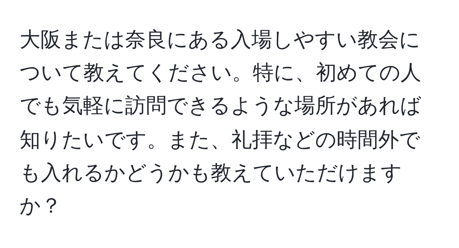 大阪または奈良にある入場しやすい教会について教えてください。特に、初めての人でも気軽に訪問できるような場所があれば知りたいです。また、礼拝などの時間外でも入れるかどうかも教えていただけますか？