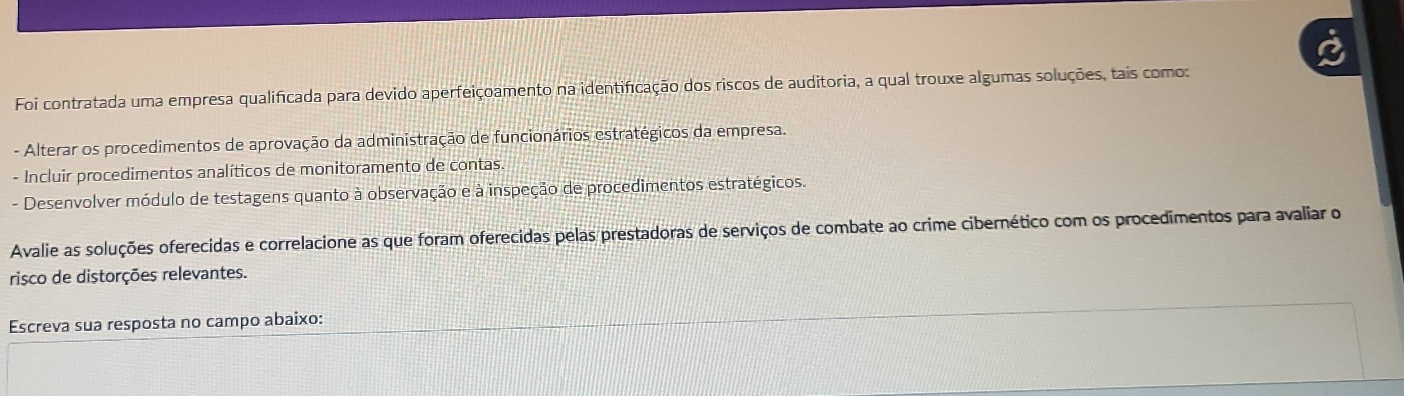 Foi contratada uma empresa qualificada para devido aperfeiçoamento na identificação dos riscos de auditoria, a qual trouxe algumas soluções, tais como: 
- Alterar os procedimentos de aprovação da administração de funcionários estratégicos da empresa. 
- Incluir procedimentos analíticos de monitoramento de contas. 
- Desenvolver módulo de testagens quanto à observação e à inspeção de procedimentos estratégicos. 
Avalie as soluções oferecidas e correlacione as que foram oferecidas pelas prestadoras de serviços de combate ao crime cibernético com os procedimentos para avaliar o 
risco de distorções relevantes. 
Escreva sua resposta no campo abaixo: