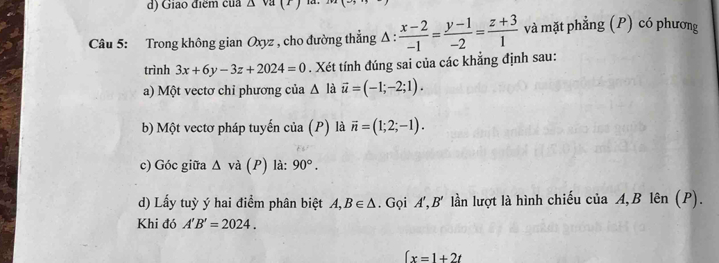 Giao điểm của △ v
Câu 5: Trong không gian Oxyz , cho đường thẳng Δ :  (x-2)/-1 = (y-1)/-2 = (z+3)/1  và mặt phẳng (P) có phương 
trình 3x+6y-3z+2024=0. Xét tính đúng sai của các khẳng định sau: 
a) Một vectơ chỉ phương của △ la vector u=(-1;-2;1). 
b) Một vectơ pháp tuyến của (P) là vector n=(1;2;-1). 
c) Góc giữa Δ và (P) là: 90°. 
d) Lấy tuỳ ý hai điểm phân biệt A, B∈ △. Gọi A', B' lần lượt là hình chiếu của A, B lên (P). 
Khi đó A'B'=2024.
∈t x=1+2t