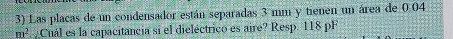 Las placas de un condensador están separadas 3 mm y tienen un área de 0.04
m^2 Cuál es la capacitancia si el dieléctrico es aire? Resp. 118 pF