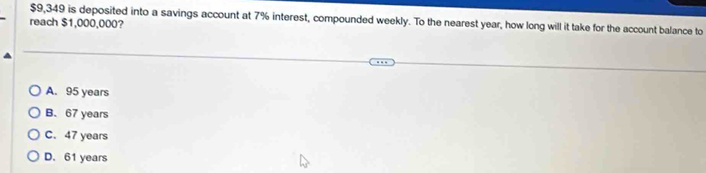 $9,349 is deposited into a savings account at 7% interest, compounded weekly. To the nearest year, how long will it take for the account balance to
reach $1,000,000?
A. 95 years
B. 67 years
C. 47 years
D. 61 years