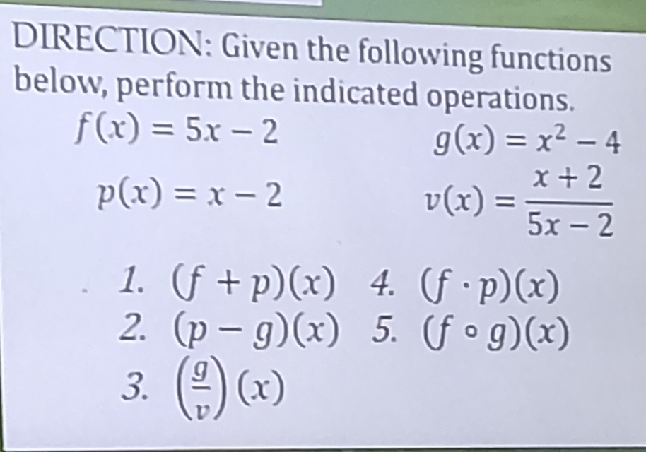 DIRECTION: Given the following functions 
below, perform the indicated operations.
f(x)=5x-2
g(x)=x^2-4
p(x)=x-2
v(x)= (x+2)/5x-2 
1. (f+p)(x) 4. (f· p)(x)
2. (p-g)(x) 5. (fcirc g)(x)
3. ( g/v )(x)